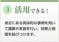 活用できる！　身近にある具体的な事例を用いて講義や実習を行い、研修と現場を結びつけます