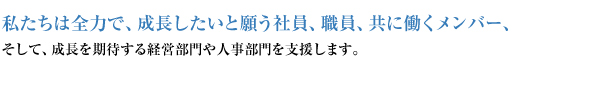 私たちは全力で、成長したいと願う社員、職員、共に働くメンバー、そして、成長を期待する経営部門や人事部門を支援します。